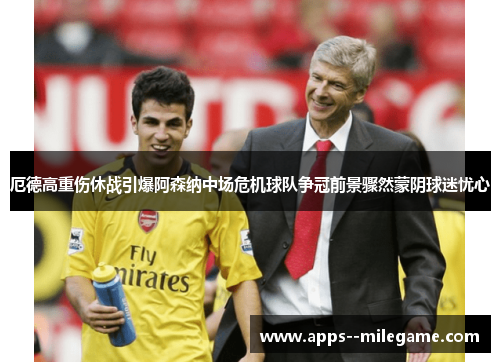 厄德高重伤休战引爆阿森纳中场危机球队争冠前景骤然蒙阴球迷忧心