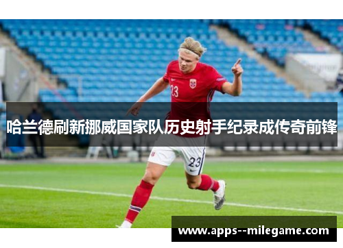 哈兰德刷新挪威国家队历史射手纪录成传奇前锋