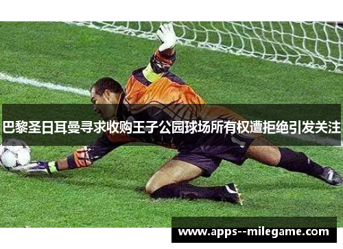 巴黎圣日耳曼寻求收购王子公园球场所有权遭拒绝引发关注